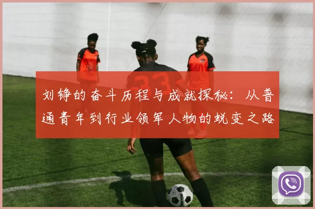 刘铮的奋斗历程与成就探秘：从普通青年到行业领军人物的蜕变之路