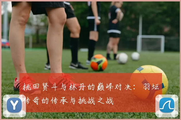桃田贤斗与林丹的巅峰对决：羽坛传奇的传承与挑战之战