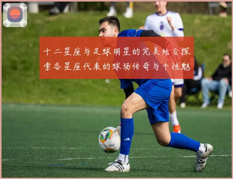 十二星座与足球明星的完美结合探索各星座代表的球场传奇与个性魅力