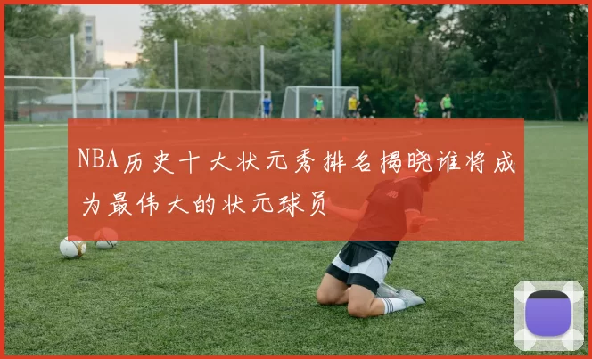 NBA历史十大状元秀排名揭晓谁将成为最伟大的状元球员