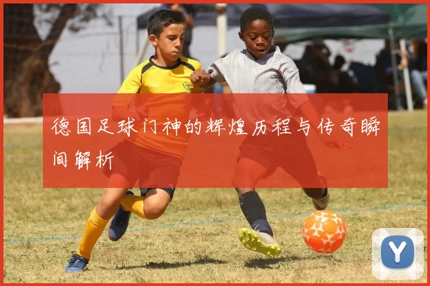德国足球门神的辉煌历程与传奇瞬间解析