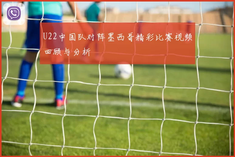 U22中国队对阵墨西哥精彩比赛视频回顾与分析