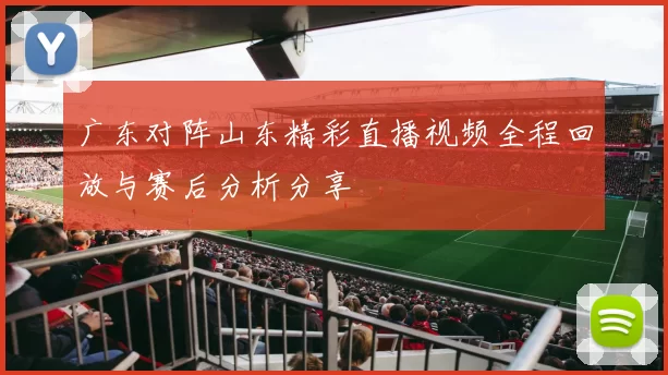 广东对阵山东精彩直播视频全程回放与赛后分析分享
