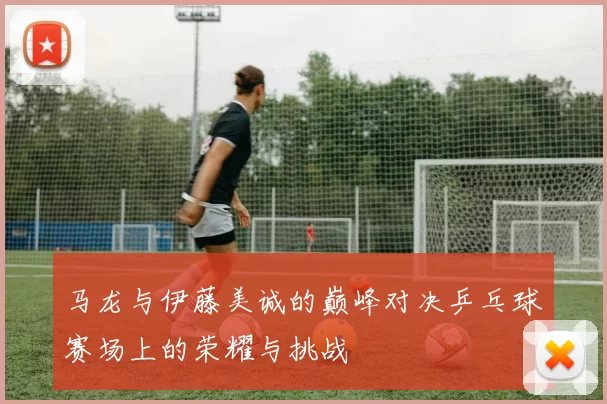 马龙与伊藤美诚的巅峰对决乒乓球赛场上的荣耀与挑战