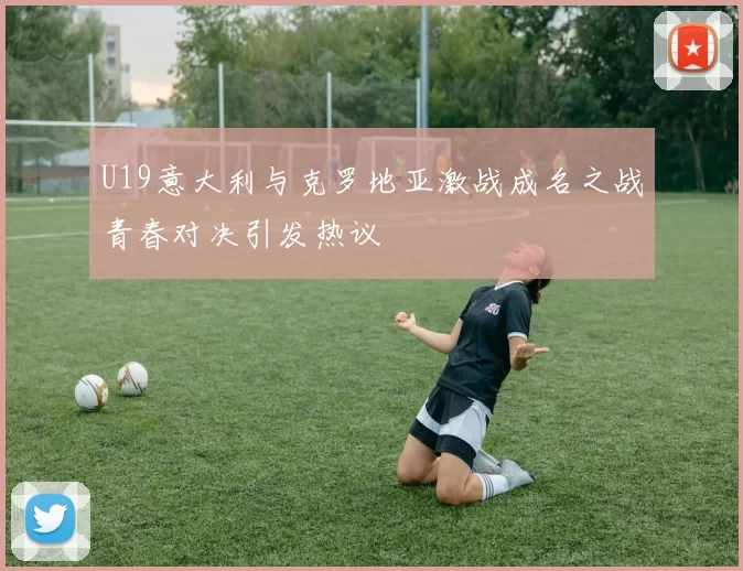 U19意大利与克罗地亚激战成名之战青春对决引发热议