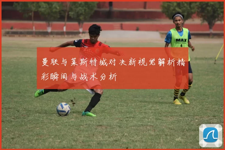 曼联与莱斯特城对决新视觉解析精彩瞬间与战术分析